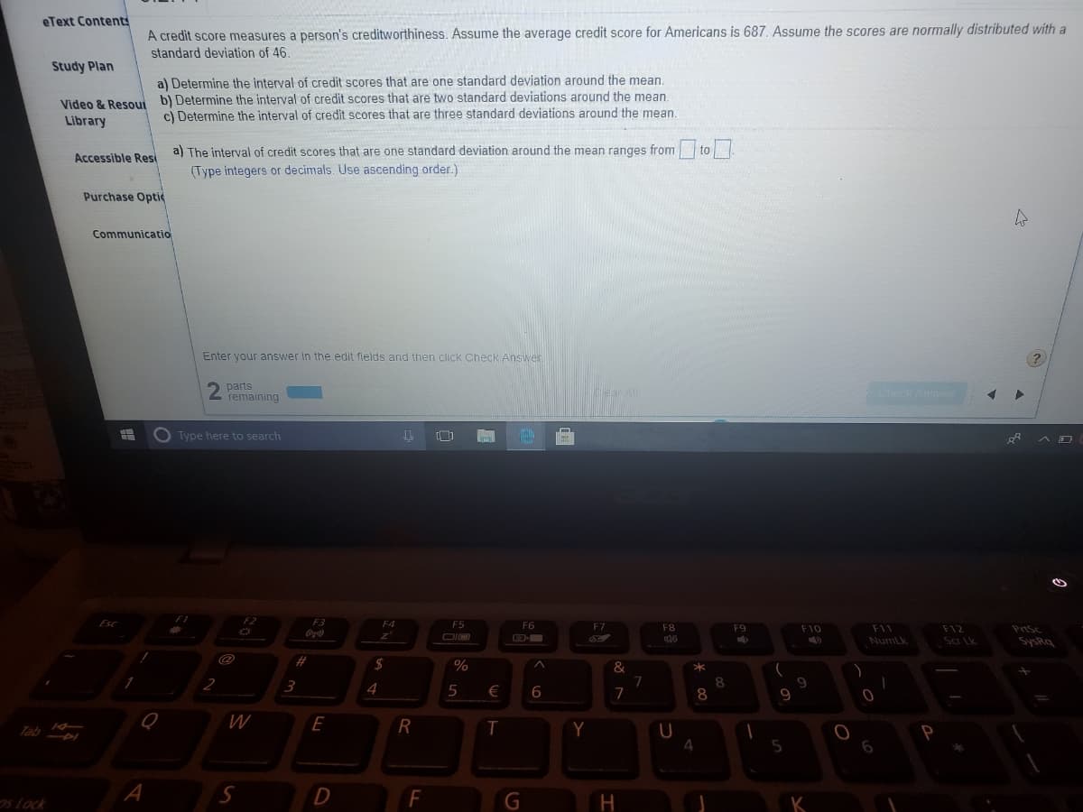 eText Contents
A credit score measures a person's creditworthiness. Assume the average credit score for Americans is 687. Assume the scores are normally distributed with a
standard deviation of 46.
Study Plan
al Determine the interval of credit scores that are one standard deviation around the mean.
Video & Resout b) Determine the interval of credit scores that are two standard deviations around the mean.
c) Determine the interval of credit scores that are three standard deviations around the mean.
Library
a) The interval of credit scores that are one standard deviation around the mean ranges from to
Accessible Resi
(Type integers or decimals. Use ascending order.)
Purchase Optic
Communicatio
Enter your answer In the edit flelds and then click Check Answer
(?
parts
remaining
CicckAnswer
O Type here to search
F2
F3
F4
F5
F6
F7
F8
F9
F10
F11
F12
PriSc
Numlk
DIO
Sar Lk
SysRq
%
7
7
3
4
8.
€
6
9.
E
R
Tab
4.
sLock
D
K
