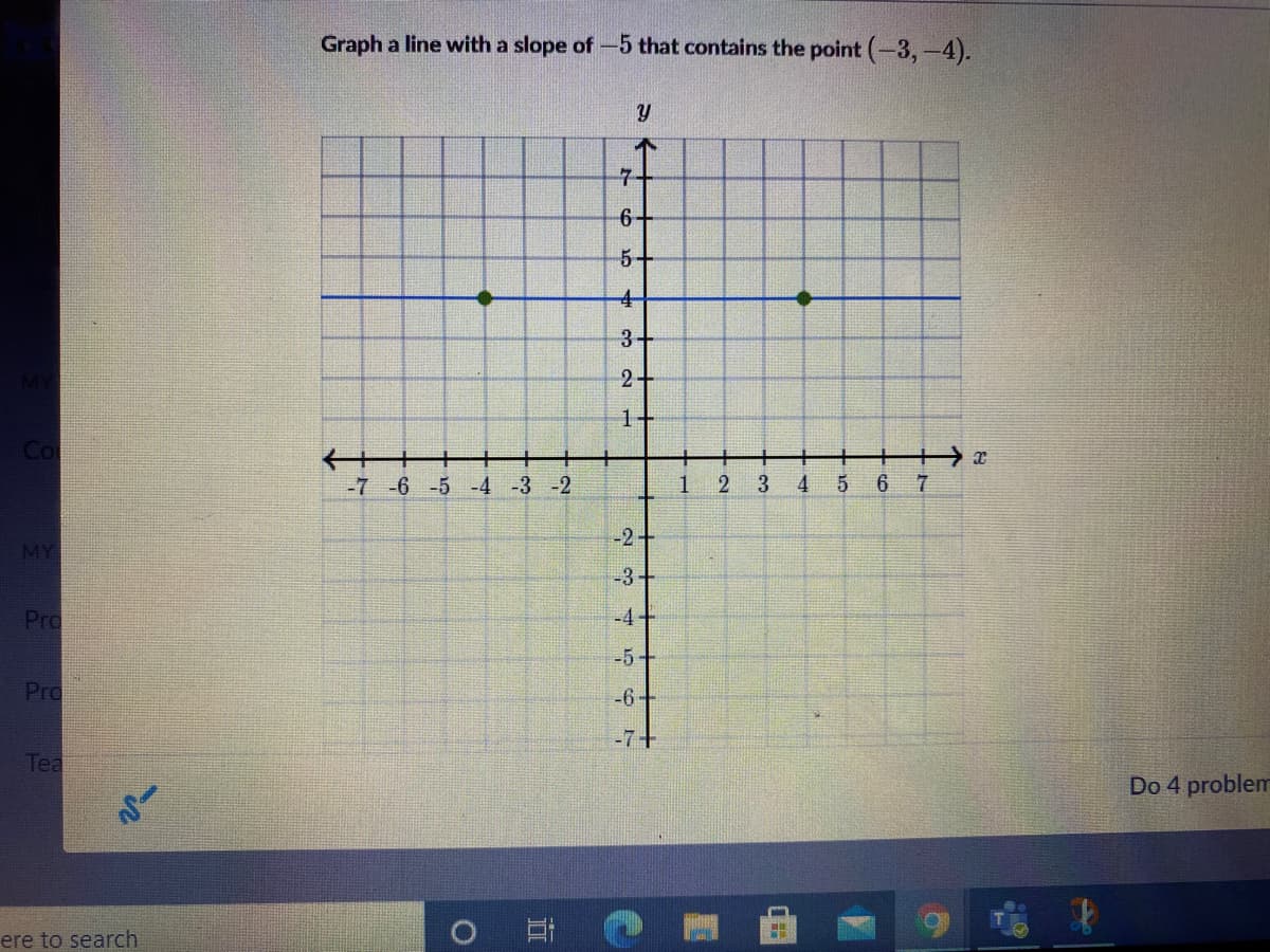 Graph a line with a slope of-5 that contains the point (-3,-4).
7+
5-
2
1
-7 -6 -5 -4 -3 -2
1
3
6
-2+
MY
-3+
Pro
-4+
-5+
Pro
-6-
-7+
Tea
Do 4 problem
ere to search
