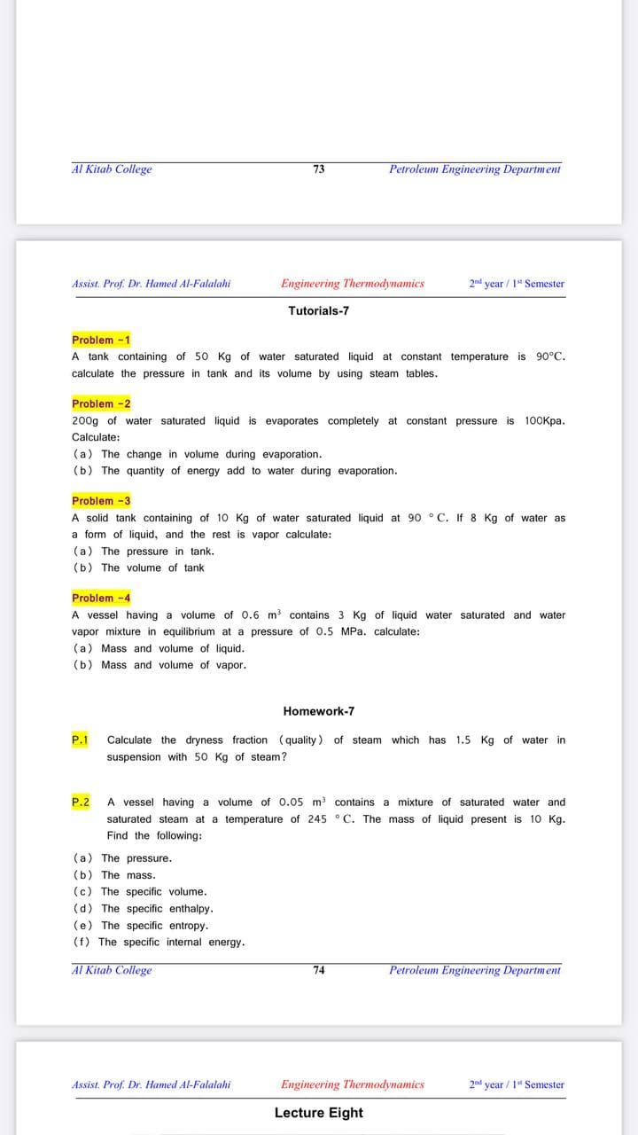 Al Kitab College
Petroleum Engineering Department
73
Assist. Prof. Dr. Hamed Al-Falalahi
Engineering Thermodynamics
2nd year / 1" Semester
Tutorials-7
Problem -1
A tank containing of 50 Kg of water saturated liquid at constant temperature is 90°C.
calculate the pressure in tank and its volume by using steam tables.
Problem -2
200g of water saturated liquid is evaporates completely at constant pressure is 100Kpa.
Calculate:
(a) The change in volume during evaporation.
(b) The quantity of energy add to water during evaporation.
Problem -3
A solid tank containing of 10 Kg of water saturated liquid at 90 ° C. If 8 Kg of water as
a form of liquid, and the rest is vapor calculate:
(a) The pressure in tank.
(b) The volume of tank
Problem -4
A vessel having a volume of 0.6 m3 contains 3 Kg of liquid water saturated and water
vapor mixture in equilibrium at a pressure of 0.5 MPa. calculate:
(a) Mass and volume of liquid.
(b) Mass and volume of vapor.
Homework-7
P.1
Calculate the dryness fraction (quality) of steam which has 1.5 Kg of water in
suspension with 50 Kg of steam?
P.2 A vessel having a volume of 0.05 m contains a mixture of saturated water and
saturated steam at a temperature of 245 °C. The mass of liquid present is 10 Kg.
Find the following:
(a) The pressure.
(b) The mass.
(c) The specific volume.
(d) The specific enthalpy.
(e) The specific entropy.
(f) The specific internal energy.
Al Kitab College
Petroleum Engineering Department
74
Assist. Prof. Dr. Hamed Al-Falalahi
Engineering Thermodynamics
2nd year / 1" Semester
Lecture Eight
