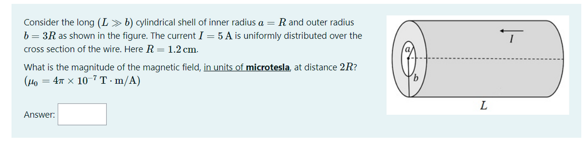 Consider the long (L> b) cylindrical shell of inner radius a = R and outer radius
b = 3R as shown in the figure. The current I = 5 A is uniformly distributed over the
cross section of the wire. Here R = 1.2 cm.
What is the magnitude of the magnetic field, in units of microtesla, at distance 2R?
(Ho
= 4n x 10-7 T ·m/A)
L
Answer:
