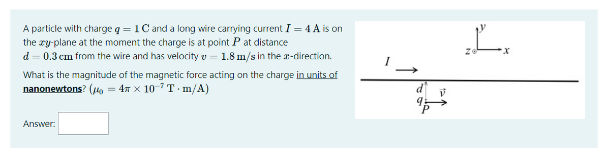 A particle with charge q = 1Cand a long wire carrying current I = 4 A is on
the xy-plane at the moment the charge is at point P at distance
L.
d = 0.3 cm from the wire and has velocity v = 1.8 m/s in the x-direction.
I
What is the magnitude of the magnetic force acting on the charge in units of
nanonewtons? (µo
= 47 x 10 7 T·m/A)
9.
Answer:
