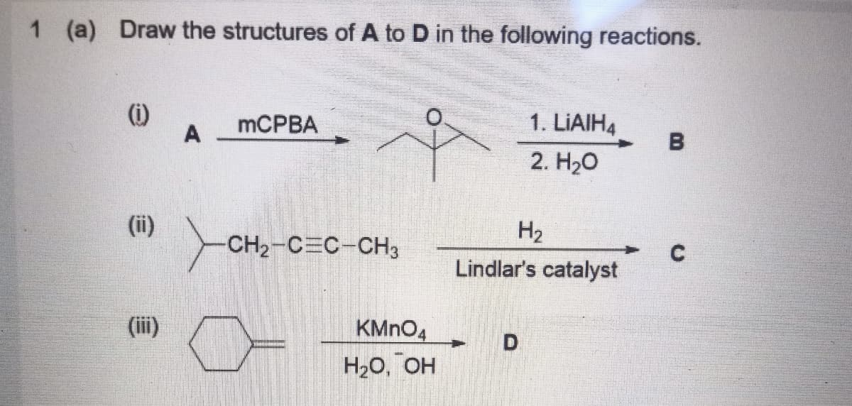 1 (a)
Draw the structures of A to D in the following reactions.
MCPBA
1. LIAIH4
A
B
2. Нао
(ii)
Yo
H2
CH2-C C-CH3
Lindlar's catalyst
(iii)
KMNO4
Но, ОН
