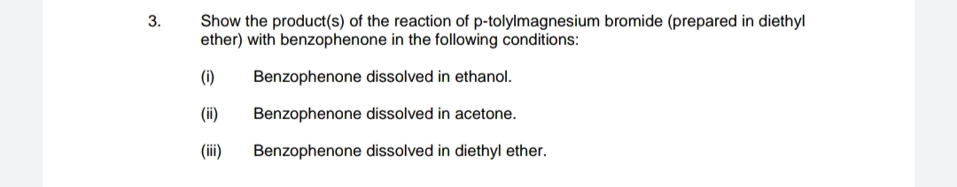 Show the product(s) of the reaction of p-tolylmagnesium bromide (prepared in diethyl
ether) with benzophenone in the following conditions:
3.
(1)
Benzophenone dissolved in ethanol.
(ii)
Benzophenone dissolved in acetone.
(iii)
Benzophenone dissolved in diethyl ether.
