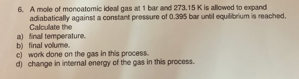 6. A mole of monoatomic ideal gas at 1 bar and 273.15 K is allowed to expand
adiabatically against a constant pressure of 0.395 bar until equilibrium is reached.
Calculate the
a) final temperature.
b) final volume.
c) work done on the gas in this process.
d) change in internal energy of the gas in this process.
