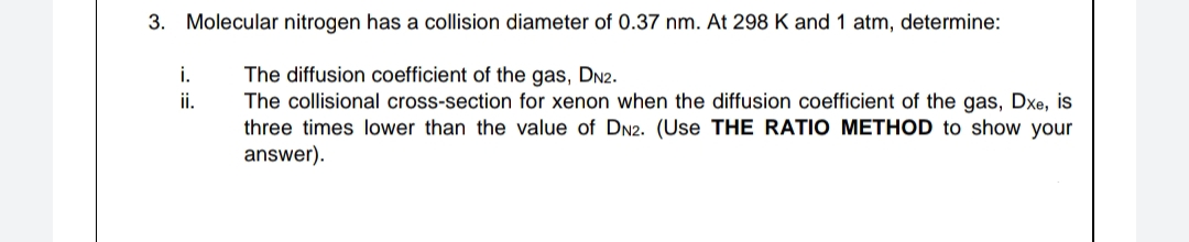 3. Molecular nitrogen has a collision diameter of 0.37 nm. At 298 K and 1 atm, determine:
The diffusion coefficient of the gas, DN2.
The collisional cross-section for xenon when the diffusion coefficient of the gas, Dxe, is
three times lower than the value of DN2. (Use THE RATIO METHOD to show your
answer).
i.
ii.
