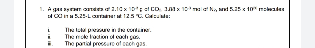 1. A gas system consists of 2.10 x 10-3 g of CO2, 3.88 x 103 mol of N2, and 5.25 x 1020 molecules
of CO in a 5.25-L container at 12.5 °C. Calculate:
i.
The total pressure in the container.
The mole fraction of each gas.
The partial pressure of each gas.
ii.
ii.
