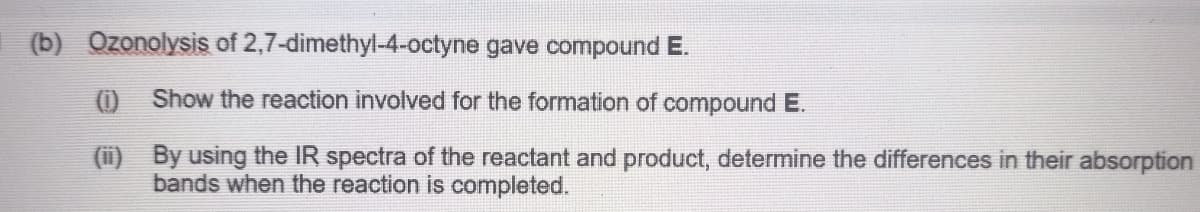 (b) Ozonolysis of 2,7-dimethyl-4-octyne gave compound E.
0 Show the reaction involved for the formation of compound E.
(i)
By using the IR spectra of the reactant and product, determine the differences in their absorption
bands when the reaction is completed.
