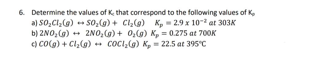 6. Determine the values of Kc that correspond to the following values of Kp
a) SO2C12(g) → S02(g) + Cl2(g) Kp = 2.9 x 10-2 at 303K
b) 2NO2 (g) + 2NO2(g)+ 02(g) Kp = 0.275 at 700K
c) CO(g) + Cl2(g)
CoCl,(g) K, = 22.5 at 395°C
