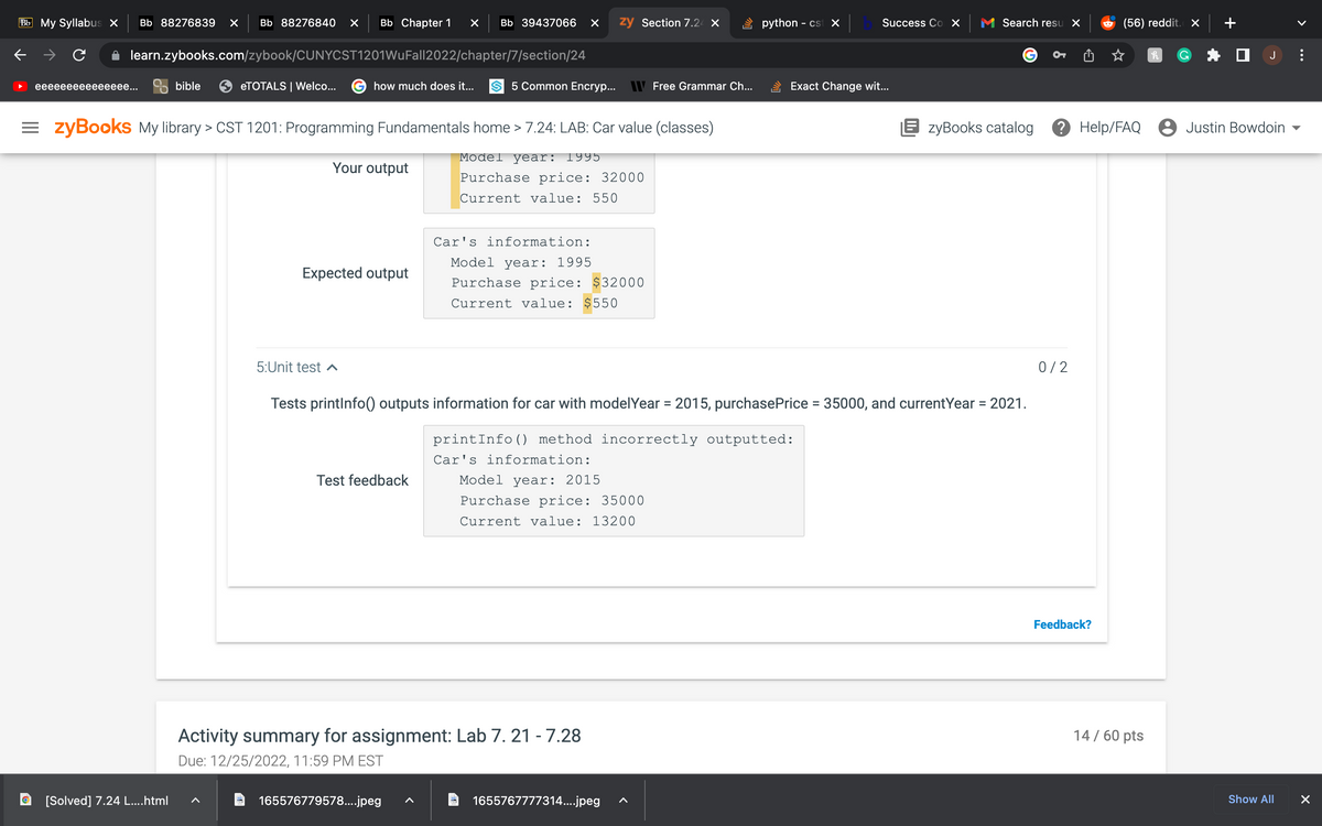 Bb My Syllabus X Bb 88276839 × Bb 88276840 X Bb Chapter 1 × Bb 39437066 X
learn.zybooks.com/zybook/CUNYCST1201WuFall2022/chapter/7/section/24
eeeeeeeeeeeeeee...
bible
[Solved] 7.24 L....html
eTOTALS | Welco...
how much does it...
Your output
=zyBooks My library > CST 1201: Programming Fundamentals home > 7.24: LAB: Car value (classes)
Model year: 1995
Purchase price: 32000
Current value: 550
Expected output
5:Unit test ^
5 Common Encryp...
Test feedback
165576779578....jpeg
Car's information:
Model year: 1995
Purchase price: $32000
Current value: $550
zy Section 7.24 X
Car's information:
Model year: 2015
Activity summary for assignment: Lab 7. 21 -7.28
Due: 12/25/2022, 11:59 PM EST
Purchase price: 35000
Current value: 13200
Free Grammar Ch...
1655767777314....jpeg
Tests printInfo() outputs information for car with model Year = 2015, purchase Price = 35000, and currentYear = 2021.
printInfo() method incorrectly outputted:
python - cst ×
Success Co X
Exact Change wit...
Search resu X
EzyBooks catalog
0/2
(56) reddit. X
Feedback?
? Help/FAQ 8 Justin Bowdoin
h
14 / 60 pts
☐ J
Show All
>
X