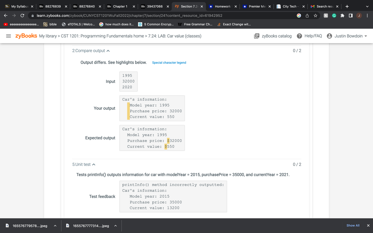 Bb My Syllabus X Bb 88276839 × Bb 88276840 X Bb Chapter 1 × Bb 39437066 X zy Section 7.24 X ★ Homework
learn.zybooks.com/zybook/CUNYCST1201WuFall2022/chapter/7/section/24?content_resource_id=61942952
eeeeeeeeeeeeeee...
bible
165576779578....jpeg
eTOTALS | Welco...
=zyBooks My library > CST 1201: Programming Fundamentals home > 7.24: LAB: Car value (classes)
2:Compare output
how much does it...
Output differs. See highlights below. Special character legend
5:Unit test
Input
Your output
Expected output
5 Common Encryp... Free Grammar Ch...
Test feedback
1995
32000
2020
1655767777314....jpeg
Car's information:
Model year: 1995
Purchase price: 32000
Current value: 550
Car's information:
Model year: 1995
Purchase price: $32000
Current value: $550
Car's information:
Model year: 2015
Purchase price: 35000
Current value: 13200
× ★ Premier Mer X
Tests printInfo() outputs information for car with model Year 2015, purchasePrice = 35000, and currentYear = 2021.
printInfo() method incorrectly outputted:
=
Exact Change wit...
City Tech - X
0/2
Search resu X
EzyBooks catalog ? Help/FAQ 8 Justin Bowdoin
0/2
h
☐ J
Show All
>
X