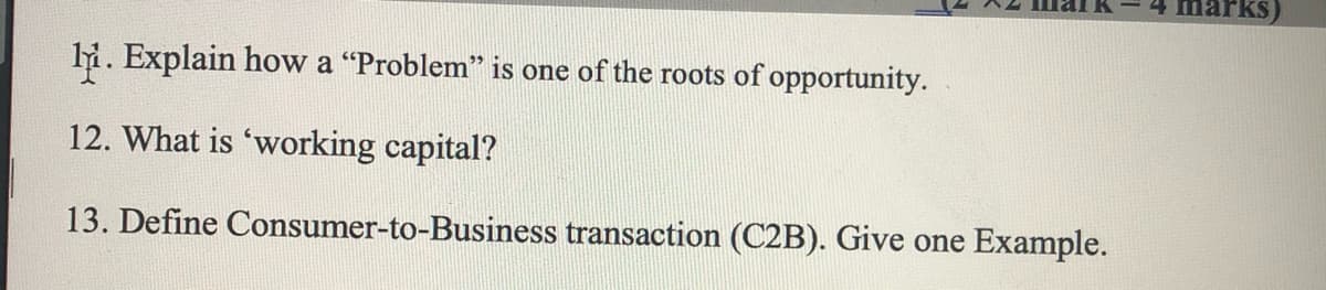 marks)
li. Explain how a "Problem" is one of the roots of opportunity.
12. What is 'working capital?
13. Define Consumer-to-Business transaction (C2B). Give one Example.
