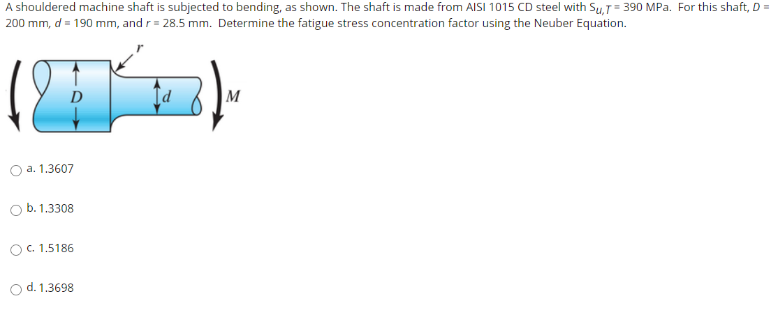A shouldered machine shaft is subjected to bending, as shown. The shaft is made from AISI 1015 CD steel with SuT= 390 MPa. For this shaft, D =
200 mm, d = 190 mm, and r = 28.5 mm. Determine the fatigue stress concentration factor using the Neuber Equation.
D
M
O a. 1.3607
O b. 1.3308
O c. 1.5186
O d. 1.3698
