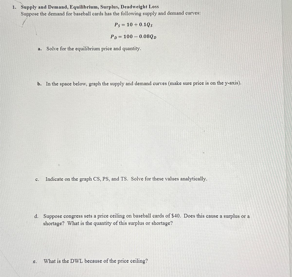 1. Supply and Demand, Equilibrium, Surplus, Deadweight Loss
Suppose the demand for baseball cards has the following supply and demand curves:
Ps 10+ 0.1Qs
PD
Solve for the equilibrium price and quantity.
1000.08QD
c.
b. In the space below, graph the supply and demand curves (make sure price is on the y-axis).
C. Indicate on the graph CS, PS, and TS. Solve for these values analytically.
d. Suppose congress sets a price ceiling on baseball cards of $40. Does this cause a surplus or a
shortage? What is the quantity of this surplus or shortage?
What is the DWL because of the price ceiling?