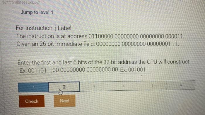 367776.1851594 ax3zay7
Jump to level 1
For instruction: j Label
The instruction is at address 01100000 00000000 00000000 000011.
Given an 26-bit immediate field: 00000000 00000000 00000001 11.
Enter the first and last 6 bits of the 32-bit address the CPU will construct.
Ex. 001101 00 00000000 00000000 00 Ex: 001001
2
Check
Next
