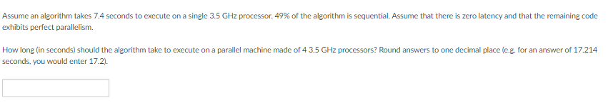 Assume an algorithm takes 7.4 seconds to execute on a single 3.5 GHz processor. 49% of the algorithm is sequential. Assume that there is zero latency and that the remaining code
exhibits perfect parallelism.
How long (in seconds) should the algorithm take to execute on a parallel machine made of 4 3.5 GHz processors? Round answers to one decimal place (e.g. for an answer of 17.214
seconds, you would enter 17.2).
