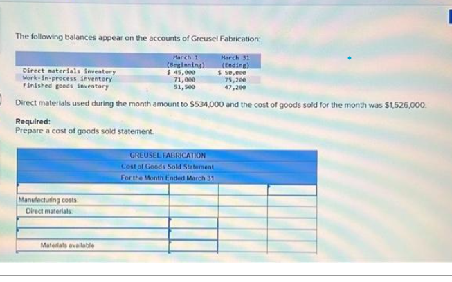 The following balances appear on the accounts of Greusel Fabrication:
March 11
(Beginning)
$ 45,000
March 31
(Ending)
$50,000
75,200
71,000
51,500
47,200
Direct materials used during the month amount to $534,000 and the cost of goods sold for the month was $1,526,000.
Required:
Prepare a cost of goods sold statement.
Direct materials inventory
Work-in-process inventory
Finished goods inventory
Manufacturing costs
Direct materials
Materials available
GREUSEL FABRICATION
Cost of Goods Sold Statement
For the Month Ended March 31