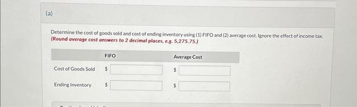 (a)
Determine the cost of goods sold and cost of ending inventory using (1) FIFO and (2) average cost. Ignore the effect of income tax.
(Round average cost answers to 2 decimal places, e.g. 5,275.75.)
Cost of Goods Sold
Ending Inventory
FIFO
$
$
Average Cost
$