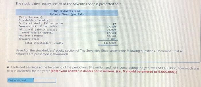 The stockholders' equity section of The Seventies Shop is presented here
THE SEVENTIES SHOP
Balance Sheet (partial)
($ in thousands)
Stockholders' equity:
Preferred stock, $50 par value
Common stock, $5 par value
Additional paid-in capital
Total paid-in capital
Retained earnings
Treasury stock
Total stockholders' equity
se
17,500
70,000
87,500
50,500
(3,200)
$134,800
Based on the stockholders' equity section of The Seventies Shop, answer the following questions. Remember that all
amounts are presented in thousands
Dividends paid
4. If retained earnings at the beginning of the period was $42 million and net income during the year was $13.450,000, how much was
paid in dividends for the year? (Enter your answer in dollars not in millions. (i.e., 5 should be entered as 5,000,000).)