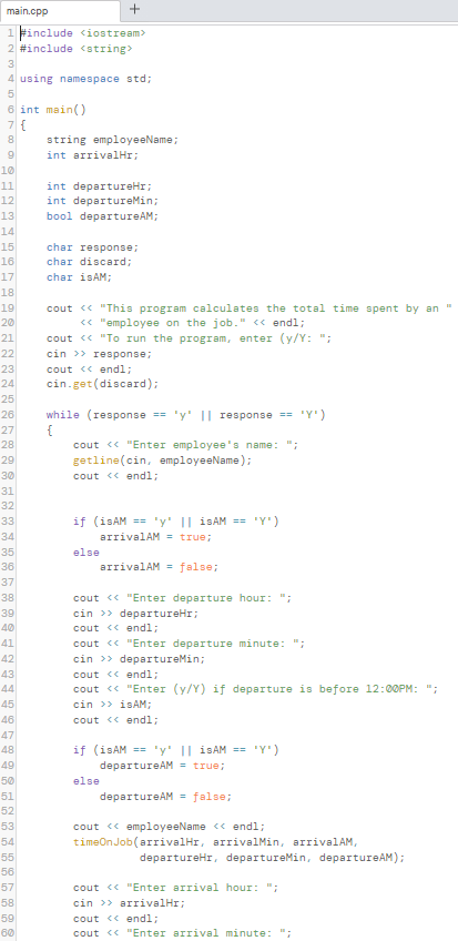 main.cpp
1 #include ciostream>
2 #include <string>
3
4 using namespace std;
5
6 int main()
string employeeName;
int arrivalHr;
10
11
12
13
14
15
16
int departureHr;
int departureMin;
bool departureAM;
char response;
char discard;
17
char isAM;
18
19
20
cout <« "This program calculates the total time spent by an "
« "employee on the job." <« endl;
cout <« "To run the program, enter (y/Y: ";
cin >> response;
21
22
cout « endl;
cin.get(discard);
23
24
25
26
while (response == 'y' || response == 'Y')
27
28
cout <« "Enter employee's name: ";
29
getline(cin, employeeName);
30
cout <« endl3;
31
32
if (isAM == 'y' || İSAM == 'Y')
arrivalAM = true;
33
34
35
else
36
arrivalAM = false;
37
38
39
cout <« "Enter departure hour: ";
cin >> departureHr;
cout « endl;
40
41
42
cout <« "Enter departure minute: ";
cin >> departureMin;
43
cout << endl;
44
45
46
47
cout <« "Enter (y/Y) if departure is before 12:00PM: ";
cin >> I AM;
cout <« endl;
if (isAM == 'y' || İSAM == 'Y')
departureAM = true;
48
49
50
else
51
departureAM = false;
52
53
54
cout <« employeeName << endl;
timeOn Job(arrivalHr, arrivalMin, arrivalAM,
55
departureHr, departureMin, departureAM);
56
57
cout <« "Enter arrival hour: ";
cin >> arrivalHr;
58
59
cout « endl;
60
cout <« "Enter arrival minute: ";
