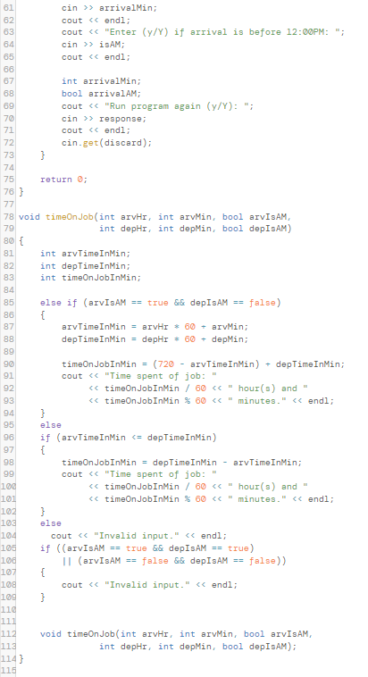 61
cin >> arrivalMin;
cout << endl;
cout <« "Enter (y/Y) if arrival is before 12:00PM: ";
cin >> isAM;
62
63
64
65
cout << endl;
66
67
int arrivalMin;
68
bool arrivalAM;
69
70
71
cout <« "Run program again (y/Y): ";
cin >> response;
cout <« endl3;
72
cin.get(discard);
73
74
75
return O;
76 }
77
78 void timeOn Job (int arvHr, int arvMin, bool arvISAM,
79
80 {
int depHr, int depMin, bool depIsAM)
int arvTimeInMin;
int depTimeInMin;
int timeOnJobInMin;
81
82
83
84
85
else if (arvISAM == true && depIsAM == false)
{
arvTimeInMin = arvHr * 60 - arvMin;
depTimeInMin = depHr * 60 - depMin;
86
87
88
89
timeonJobInMin =
cout <« "Time spent of job: "
90
(720 - arvTimeInMin)
depTimeInMin3;
91
92
<« timeOnJobInMin / 60 <« " hour(s) and "
<« timeOnJobInMin % 60 « " minutes." <« endl;
93
94
}
95
else
if (arvTimeInMin <= depTimeInMin)
96
97
timeOn JobInMin = depTimeInMin - arvTimeInMin;
cout <« "Time spent of job: "
<« timeOnJobInMin / 60 <« " hour(s) and "
<« timeOnJobInMin % 60 <« " minutes." <« endl;
98
9
10d
101
102
103
else
cout <« "Invalid input." <« endl;
if ((arvIsAM == true && depIsAM == true)
|I (arvIsAM == false && depISAM == false))
{
cout <« "Invalid input." <« endl;
104
105
106
107
108
109
110
111
112
void timeOnJob(int arvHr, int arvMin, bool arvIsAM,
int depHr, int depMin, bool depIsAM);
113
114 }
115
