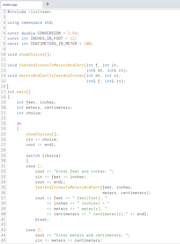 main.cpp
2 #include <iostream>
3
4 using namespace std;
5
6 const double CONVERSION = 2.54;
7 const int INCHES_IN_FOOT = 12;
8 const int CENTIMETERS_IN_METER = 100;
10 void showChoices ();
11
12 void feetAndInchesToMetersAndCent (int f, int in,
int& mt, int& ct);
14 void metersAndCentTofeetAndInches (int mt, int ct,
int& f, int& in);
13
15
16||
17 int main()
18 {
19
int feet, inches;
int meters, centimeters;
20
21
int choice;
22
23
do
24
{
25
showChoices ();
26
cin >> choice;
cout <« endl;
27
28
switch (choice)
{
29
30
31
case 1:
32
cout <« "Enter feet and inches: ";
33
cin >> feet > inches;
34
cout <« endl;
35
feetAndInches TOMetersAndCent(feet, inches,
36
meters, centimeters);
cout <« feet « "
<« inches <«
<« meters <«
feet (foot),
" inch(es)
meter(s),
« centimeters « " centimeter(s)." <« endl;
37
38
39
40
41
break;
42
43
case 2:
44
cout <« "Enter meters and centimeters: ";
cin >> meters >> centimeters;
45
