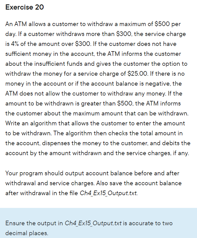 Exercise 20
An ATM allows a customer to withdraw a maximum of $500 per
day. If a customer withdraws more than $300, the service charge
is 4% of the amount over $300. If the customer does not have
sufficient money in the account, the ATM informs the customer
about the insufficient funds and gives the customer the option to
withdraw the money for a service charge of $25.00. If there is no
money in the account or if the account balance is negative, the
ATM does not allow the customer to withdraw any money. If the
amount to be withdrawn is greater than $50O, the ATM informs
the customer about the maximum amount that can be withdrawn.
Write an algorithm that allows the customer to enter the amount
to be withdrawn. The algorithm then checks the total amount in
the account, dispenses the money to the customer, and debits the
account by the amount withdrawn and the service charges, if any.
Your program should output account balance before and after
withdrawal and service charges. Also save the account balance
after withdrawal in the file Ch4_Ex15_Output.txt.
Ensure the output in Ch4_Ex15_Output.txt is accurate to two
decimal places.
