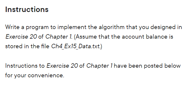 Instructions
Write a program to implement the algorithm that you designed in
Exercise 20 of Chapter 1. (Assume that the account balance is
stored in the file Ch4_Ex15_Data.txt.)
Instructions to Exercise 20 of Chapter 1 have been posted below
for your convenience.
