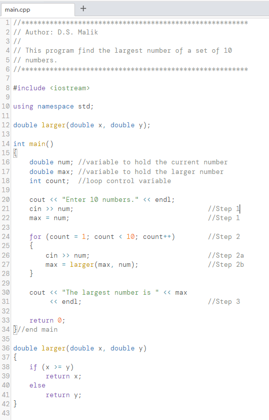 main.cpp
1 //***
**
2 // Author: D.S. Malik
3 //
4 |/ This program find the largest number of a set of 10
5 // numbers.
6 //*******
8 #include <iostream>
10 using namespace std;
11
12 double larger(double x, double y);
13
14 int main()
15
16
double num; //variable to hold the current number
17
double max; //variable to hold the larger number
int count; //loop control variable
18
19
20
cout <« "Enter 10 numbers." << endl;
cin >> num;
//Step 1
//Step 1
21
22
max = num;
23
for (count = 1; count < 10; count++)
{
cin >> num;
max = larger(max, num);
}
24
//Step 2
25
//Step 2a
//Step 2b
26
27
28
29
cout <« "The largest number is
<« endl;
30
<« max
31
//Step 3
32
33
return 0;
34 //end main
35
36 double larger(double x, double y)
37 {
38
if (x >= y)
39
return x;
40
else
41
return y;
42 }
43
