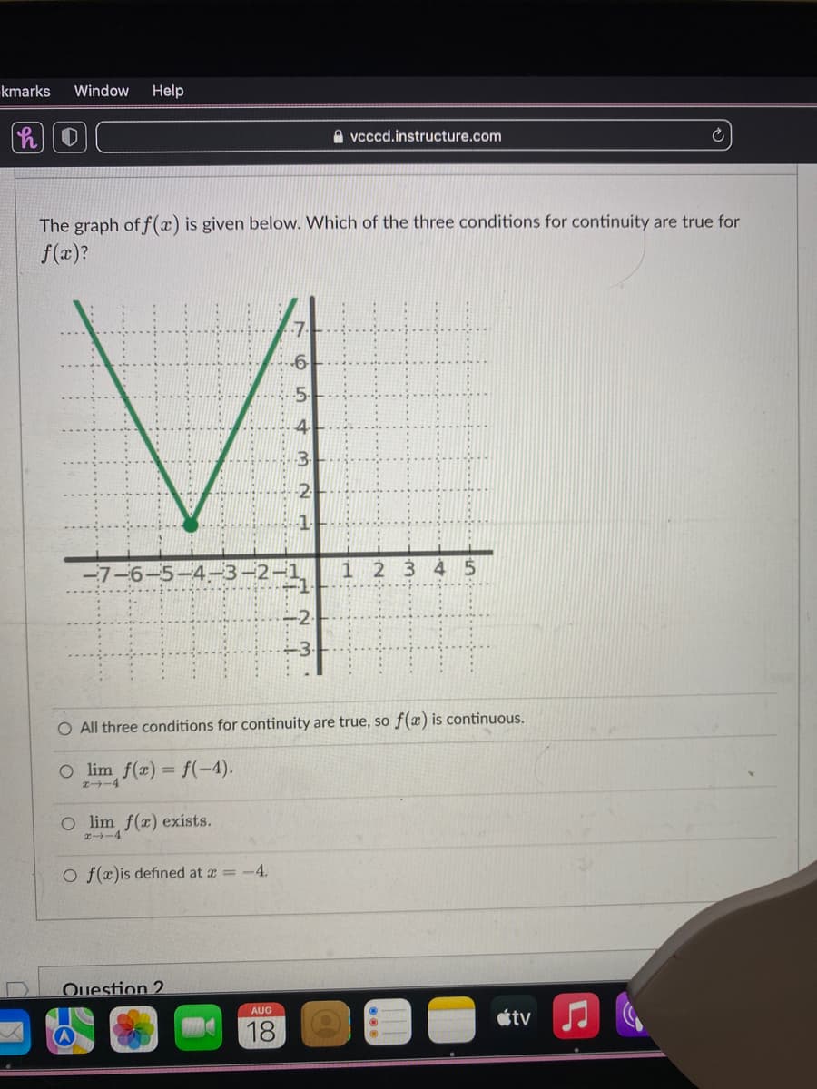 kmarks Window Help
O
-7-
The graph of f(x) is given below. Which of the three conditions for continuity are true for
f(x)?
H
Olim f(x) exists.
4
O f(x)is defined at x = -4.
Question 2
5.
AUG
18
3
O All three conditions for continuity are true, so f(x) is continuous.
O lim f(x) = f(-4).
2-4
vcccd.instructure.com
~
1 2 3 4 5
tv
Ć
♫