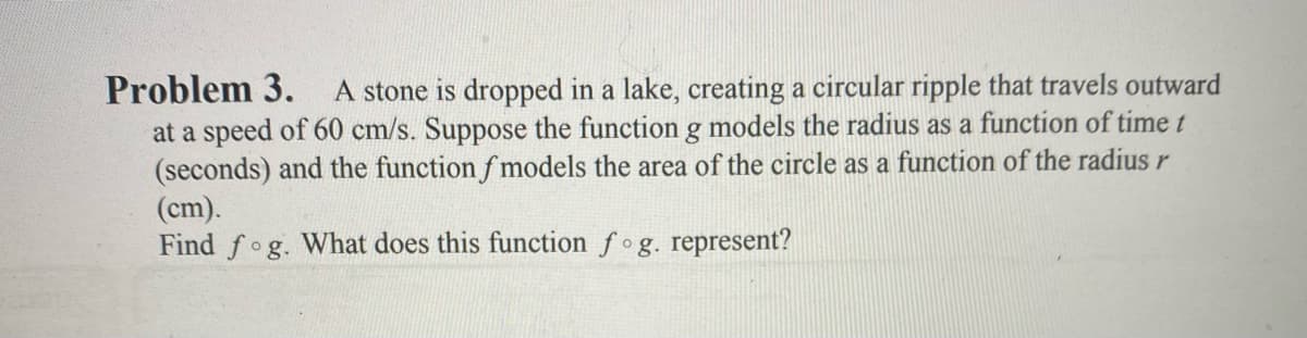 Problem 3.
at a speed of 60 cm/s. Suppose the function g models the radius as a function of time t
(seconds) and the function f models the area of the circle as a function of the radius r
(cm).
Find fog. What does this function fog. represent?
A stone is dropped in a lake, creating a circular ripple that travels outward
