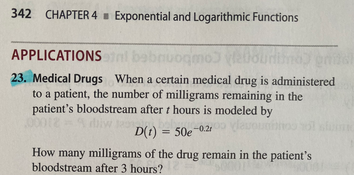 342 CHAPTER 4 Exponential and Logarithmic Functions
APPLICATIONSnl bebnuogmo
23. Medical Drugs When a certain medical drug is administered
to a patient, the number of milligrams remaining in the
patient's bloodstream after t hours is modeled by
Adliw
daue
D(t) = 50e
50e-0.21
|
How many milligrams of the drug remain in the patient's
bloodstream after 3 hours?
00
