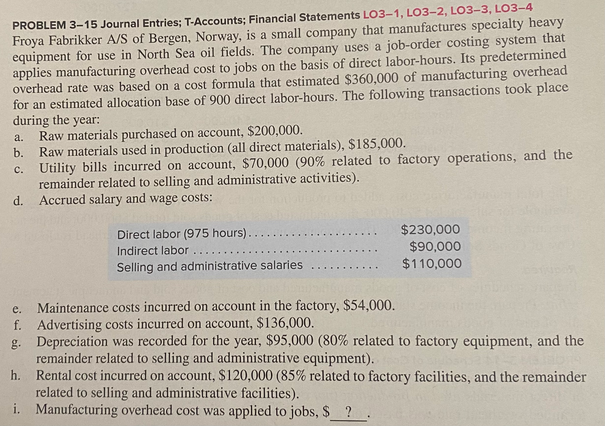 PROBLEM 3-15 Journal Entries; T-Accounts; Financial Statements LO3-1, LO3-2, LO3-3, LO3-4
Froya Fabrikker A/S of Bergen, Norway, is a small company that manufactures specialty heavy
equipment for use in North Sea oil fields. The company uses a job-order costing system that
applies manufacturing overhead cost to jobs on the basis of direct labor-hours. Its predetermined
overhead rate was based on a cost formula that estimated $360,000 of manufacturing overhead
for an estimated allocation base of 900 direct labor-hours. The following transactions took place
during the year:
Raw materials purchased on account, $200,000.
Raw materials used in production (all direct materials), $185,000.
а.
b.
с.
c. Utility bills incurred on account, $70,000 (90% related to factory operations, and the
remainder related to selling and administrative activities).
Accrued salary and wage costs:
d.
Direct labor (975 hours)...
Indirect labor .. . .
$230,000
$90,000
$110,000
Selling and administrative salaries
Maintenance costs incurred on account in the factory, $54,000.
f. Advertising costs incurred on account, $136,000.
Depreciation was recorded for the year, $95,000 (80% related to factory equipment, and the
e.
g.
remainder related to selling and administrative equipment).
Rental cost incurred on account, $120,000 (85% related to factory facilities, and the remainder
related to selling and administrative facilities).
i. Manufacturing overhead cost was applied to jobs, $ ?
h.
