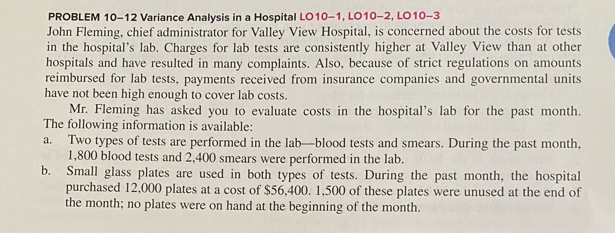 80.00 C
PROBLEM 10-12 Variance Analysis in a Hospital LO10-1, LO10-2, LO10-3
John Fleming, chief administrator for Valley View Hospital, is concerned about the costs for tests
in the hospital's lab. Charges for lab tests are consistently higher at Valley View than at other
hospitals and have resulted in many complaints. Also, because of strict regulations on amounts
reimbursed for lab tests, payments received from insurance companies and governmental units
have not been high enough to cover lab costs.
Mr. Fleming has asked you to evaluate costs in the hospital's lab for the past month.
The following information is available:
a. Two types of tests are performed in the lab-blood tests and smears. During the past month,
1,800 blood tests and 2,400 smears were performed in the lab.
b.
Small glass plates are used in both types of tests. During the past month, the hospital
purchased 12,000 plates at a cost of $56,400. 1,500 of these plates were unused at the end of
the month; no plates were on hand at the beginning of the month.