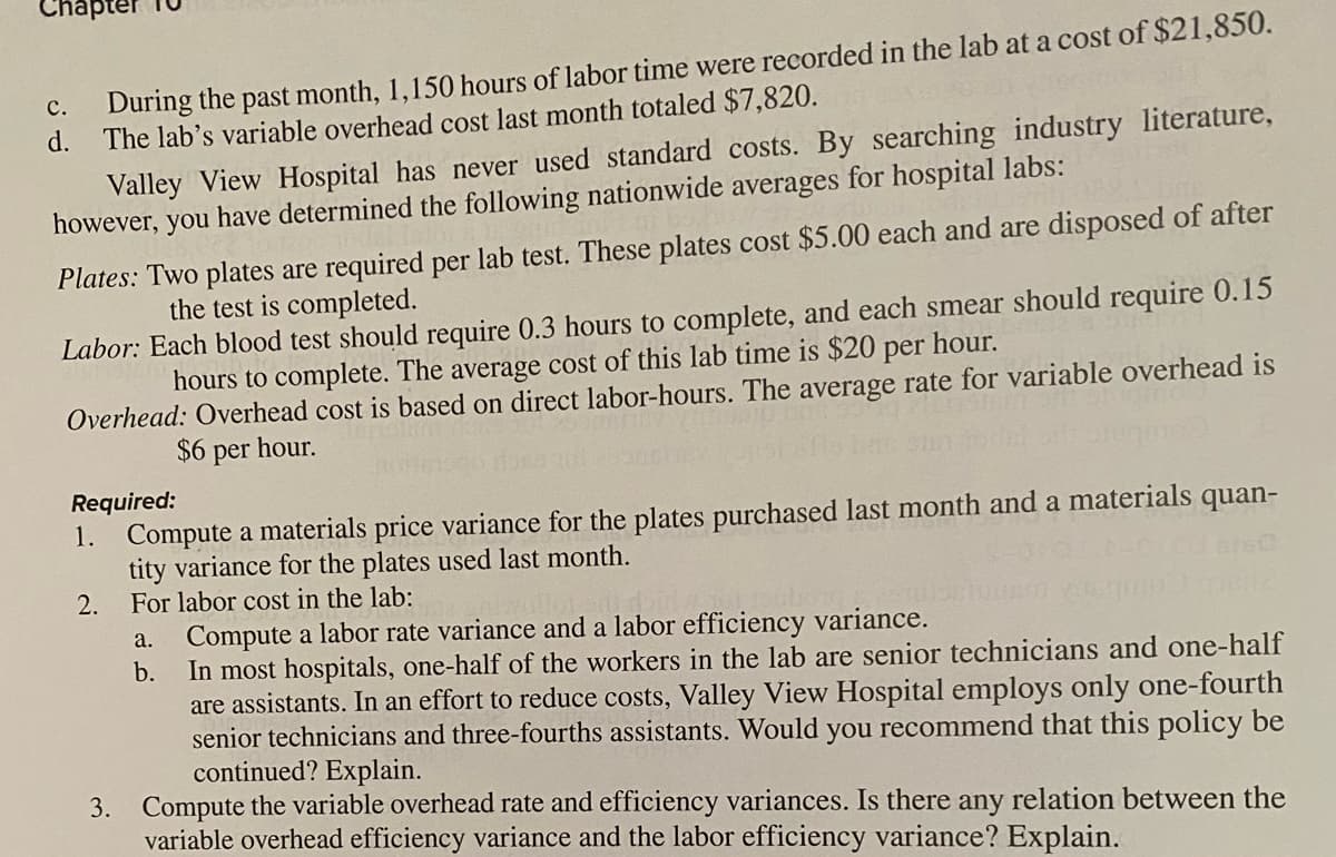 Chapter
During the past month, 1,150 hours of labor time were recorded in the lab at a cost of $21,850.
d. The lab's variable overhead cost last month totaled $7,820.
c.
Valley View Hospital has never used standard costs. By searching industry literature,
however, you have determined the following nationwide averages for hospital labs:
Plates: Two plates are required per lab test. These plates cost $5.00 each and are disposed of after
the test is completed.
Labor: Each blood test should require 0.3 hours to complete, and each smear should require 0.15
hours to complete. The average cost of this lab time is $20 per hour.
Overhead: Overhead cost is based on direct labor-hours. The average rate for variable overhead is
$6 per hour.
Required:
1. Compute a materials price variance for the plates purchased last month and a materials quan-
tity variance for the plates used last month.
2. For labor cost in the lab:
a.
Compute a labor rate variance and a labor efficiency variance.
b.
In most hospitals, one-half of the workers in the lab are senior technicians and one-half
are assistants. In an effort to reduce costs, Valley View Hospital employs only one-fourth
senior technicians and three-fourths assistants. Would you recommend that this policy be
continued? Explain.
3. Compute the variable overhead rate and efficiency variances. Is there any relation between the
variable overhead efficiency variance and the labor efficiency variance? Explain.