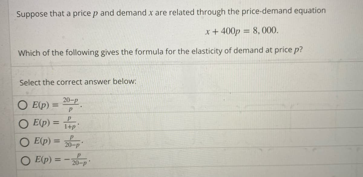 Suppose that a price p and demand x are related through the price-demand equation
x + 400p = 8,000.
Which of the following gives the formula for the elasticity of demand at price p?
Select the correct answer below:
OE(p) =
E(p) =
E(p) =
E(p):
20-P
P
P
1+p
P
20-P
= -
Р
20-p