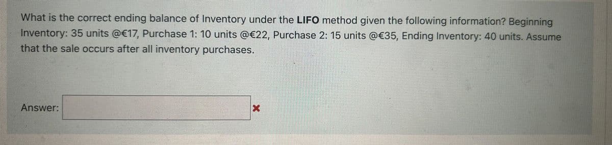 What is the correct ending balance of Inventory under the LIFO method given the following information? Beginning
Inventory: 35 units @€17, Purchase 1: 10 units @€22, Purchase 2: 15 units @€35, Ending Inventory: 40 units. Assume
that the sale occurs after all inventory purchases.
Answer:
X