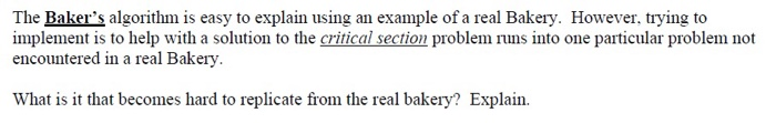 The Baker's algorithm is easy to explain using an example of a real Bakery. However, trying to
implement is to help with a solution to the critical section problem runs into one particular problem not
encountered in a real Bakery.
What is it that becomes hard to replicate from the real bakery? Explain.