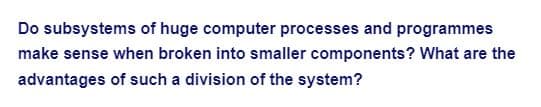 Do subsystems of huge computer processes and programmes
make sense when broken into smaller components? What are the
advantages of such a division of the system?