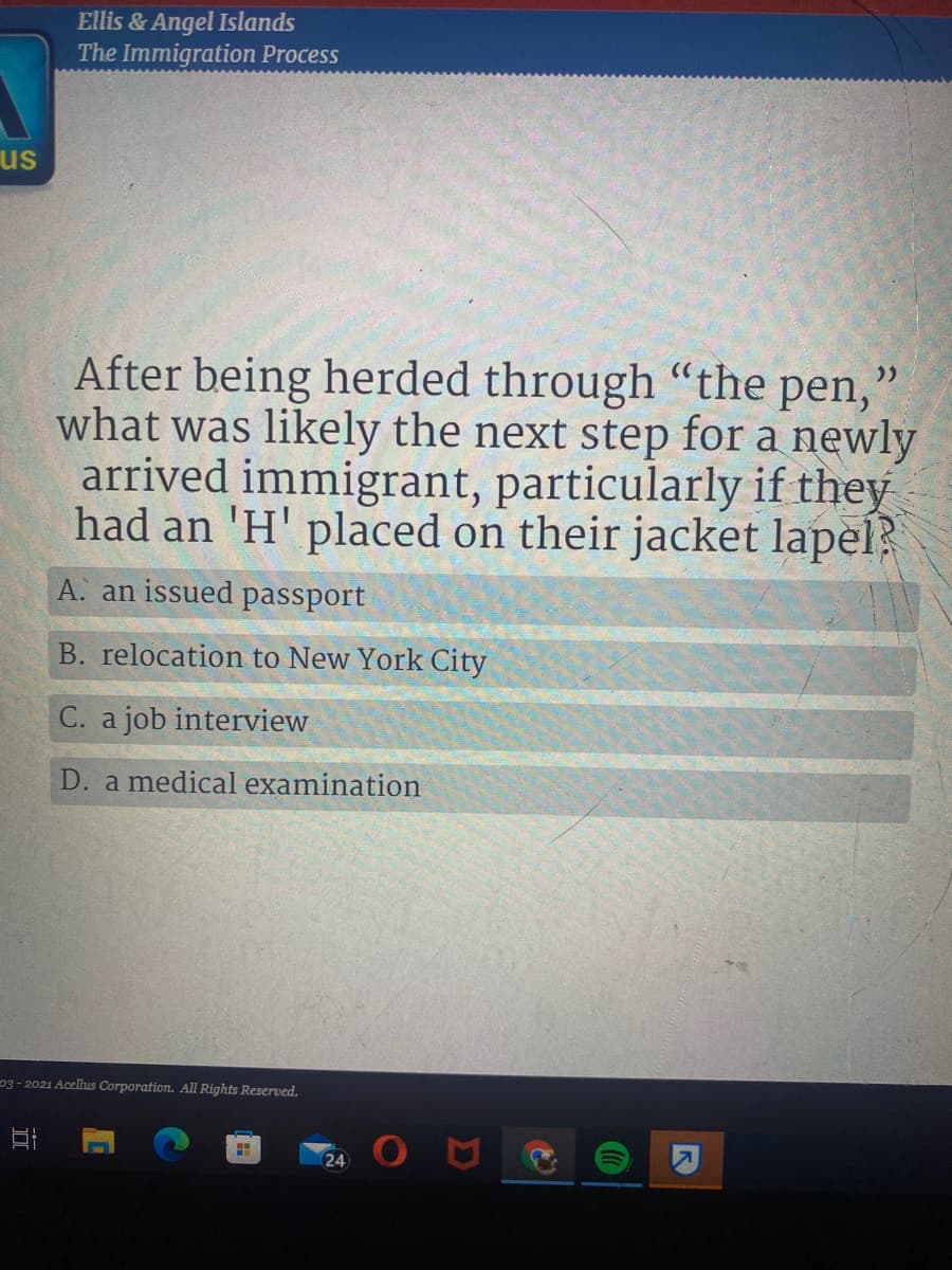 Ellis & Angel Islands
The Immigration Process
us
After being herded through "the pen,
what was likely the next step for a newly
arrived immigrant, particularly if they
had an 'H' placed on their jacket lapel?
A. an issued passport
B. relocation to New York City
C. a job interview
D. a medical examination
03 - 2021 Acellus Corporation. All Rights Reserved.
24
立

