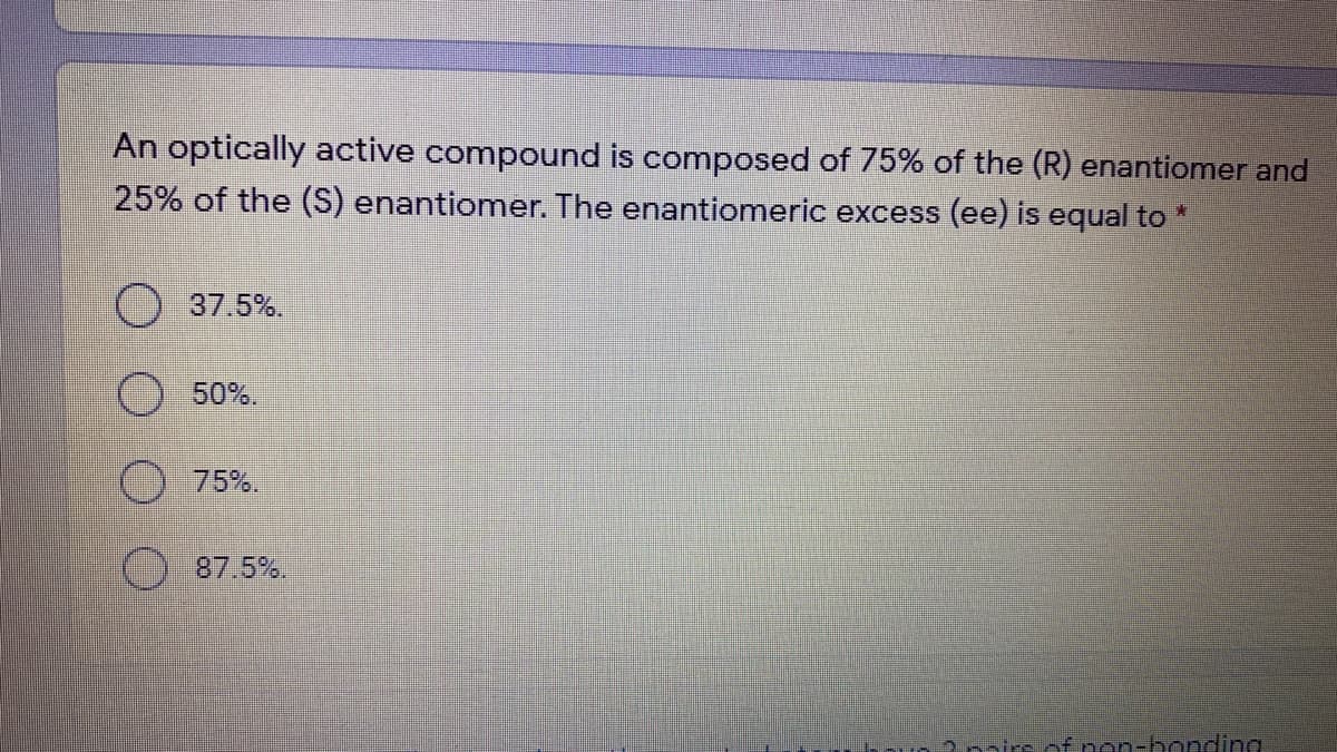 An optically active compound is composed of 75% of the (R) enantiomer and
25% of the (S) enantiomer. The enantiomeric excess (ee) is equal to *
37.5%.
50%.
75%.
87.5%.
2nnirs of non-bonding
