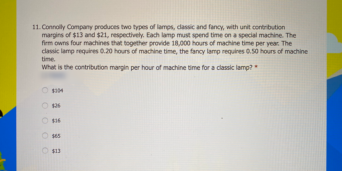 11. Connolly Company produces two types of lamps, classic and fancy, with unit contribution
margins of $13 and $21, respectively. Each lamp must spend time on a special machine. The
firm owns four machines that together provide 18,000 hours of machine time per year. The
classic lamp requires 0.20 hours of machine time, the fancy lamp requires 0.50 hours of machine
time.
What is the contribution margin per hour of machine time for a classic lamp? *
$104
$26
$16
$65
$13
