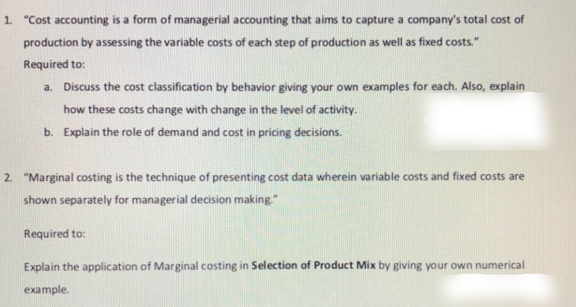 1. "Cost accounting is a form of managerial accounting that aims to capture a company's total cost of
production by assessing the variable costs of each step of production as well as fixed costs."
Required to:
a.
Discuss the cost classification by behavior giving your own examples for each. Also, explain
how these costs change with change in the level of activity.
b. Explain the role of demand and cost in pricing decisions.
2. "Marginal costing is the technique of presenting cost data wherein variable costs and fixed costs are
shown separately for managerial decision making."
uired to:
Explain the application of Marginal costing in Selection of Product Mix by giving your own numerical
example.
