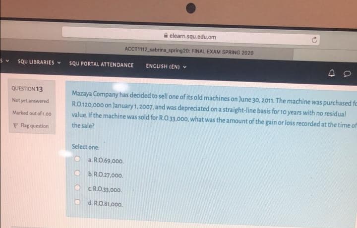 i elearn.squ.edu.om
ACCT1112 sabrina spring20: FINAL EXAM SPRING 2020
SQU LIBRARIES
SQU PORTAL ATTENDANCE
ENCLISH (EN) V
QUESTION 13
Mazaya Company has decided to sell one of its old machines on June 30, 2011. The machine was purchased fc
RO.120,000 on January1, 2007, and was depreciated on a straight-line basis for 10 years with no residual
value. If the machine was sold for R.O33,000, what was the amount of the gain or loss recorded at the time of
Not yet answered
Marked out of t.00
P Ragquestion
the sale?
Select one:
O a RO.69,00o.
b. RO.27,000.
c RO 33,000.
d. RO.81,000.
