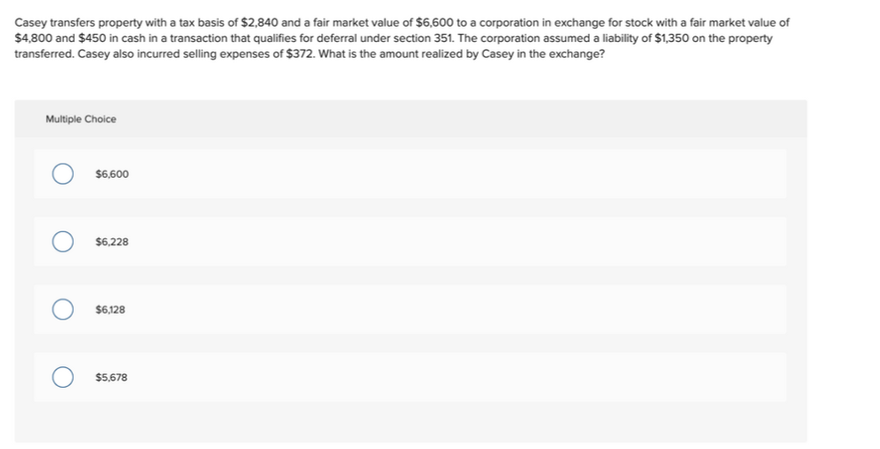 Casey transfers property with a tax basis of $2,840 and a fair market value of $6,600 to a corporation in exchange for stock with a fair market value of
$4,800 and $450 in cash in a transaction that qualifies for deferral under section 351. The corporation assumed a liability of $1,350 on the property
transferred. Casey also incurred selling expenses of $372. What is the amount realized by Casey in the exchange?
Multiple Choice
$6,600
$6,228
$6,128
$5,678
