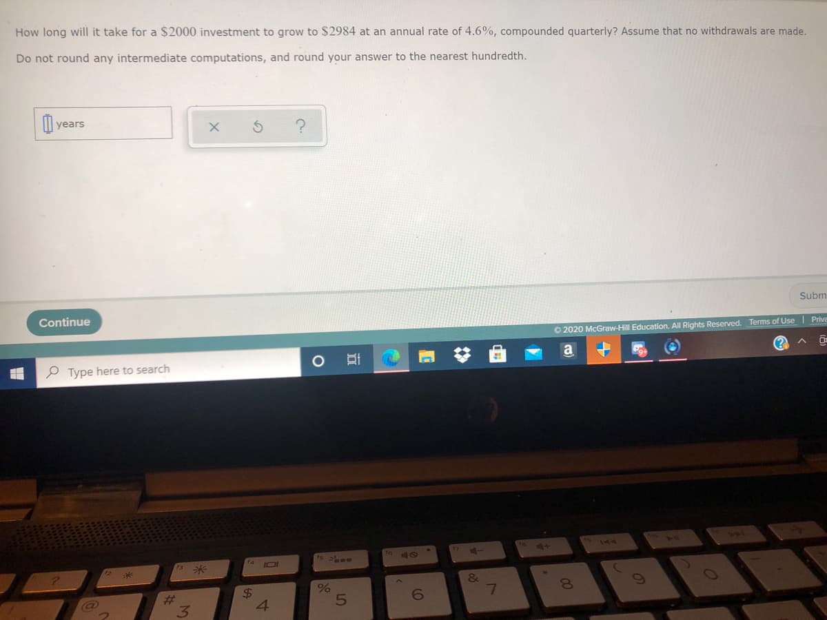 How long will it take for a $2000 investment to grow to $2984 at an annual rate of 4.6%, compounded quarterly? Assume that no withdrawals are made.
Do not round any intermediate computations, and round your answer to the nearest hundredth.
Il years
Subm
Continue
O 2020 McGraw-Hill Education. All Rights Reserved. Terms of Use | Prive
a
e Type here to search
ts 2 -
14
0米
IOI
&
%24
8.
#3
3.
4.
