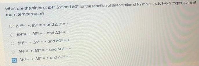 What are the signs of AH, AS and AG° for the reaction of dissociation of N2 molecule to two nitrogen atoms at
room temperature?
O AH°= -, AS° = + and AG" = -
O AH°= -, AS = - and AG° = -
O AH°= -, AS = - and AG = +
O AHO= +, AS° = + and AG = +
E AH°= +, AS° = + and AG° = -
