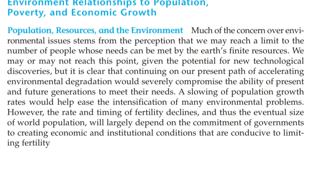 Environment Relationships to Population,
Poverty, and Economic Growth
Population, Resources, and the Environment Much of the concern over envi-
ronmental issues stems from the perception that we may reach a limit to the
number of people whose needs can be met by the earth's finite resources. We
may or may not reach this point, given the potential for new technological
discoveries, but it is clear that continuing on our present path of accelerating
environmental degradation would severely compromise the ability of present
and future generations to meet their needs. A slowing of population growth
rates would help ease the intensification of many environmental problems.
However, the rate and timing of fertility declines, and thus the eventual size
of world population, will largely depend on the commitment of governments
to creating economic and institutional conditions that are conducive to limit-
ing fertility
