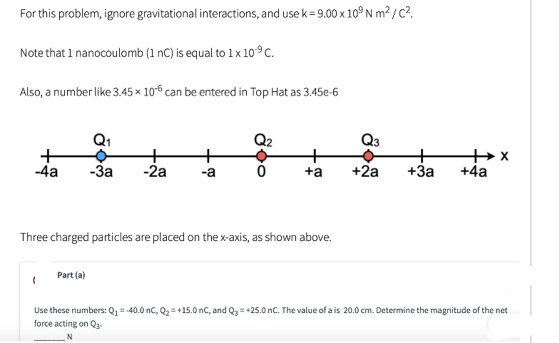 For this problem, ignore gravitational interactions, and use k = 9.00 x 109 Nm²/C².
Note that 1 nanocoulomb (1 nC) is equal to 1 x 10⁹ C.
Also, a number like 3.45 x 10-6 can be entered in Top Hat as 3.45e-6
+
-4a
Q₁
•
-3a -2a
Part (a)
+
-a
Q2
0
+
+a
Three charged particles are placed on the x-axis, as shown above.
Q3
+
+2a +3a +4a
x++
Use these numbers: Q₁ = -40.0 nC, Q₂ = +15.0 nC, and Q3 = +25.0 nC. The value of a is 20.0 cm. Determine the magnitude of the net
force acting on Q3-
N