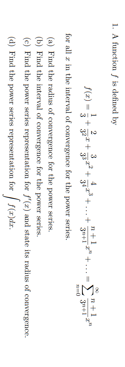 1. A function f is defined by
1 2
f(x)
3
4
+
n+1
3
32x+
33x² +
342°+
+
3n+1
for all x in the interval of convergence for the
n=0
power series.
(a) Find the radius of convergence for the
power series.
(b) Find the interval of convergence for the power series.
(c) Find the power series representation for f'(x) and state its radius of convergence.
(d) Find the power series representation
for
[ f(₂
f(x)dx.
-
-Xn
+. =
n+1
3n+1
-xn