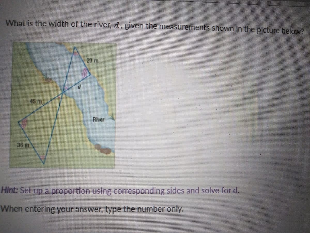 What is the width of the river, d, given the measurements shown in the picture below?
20 m
P.
45 m
River
36 m
Hint: Set up a proportion using corresponding sides and solve for d.
When entering your answer, type the number only.
